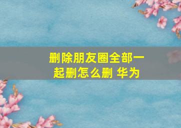 删除朋友圈全部一起删怎么删 华为